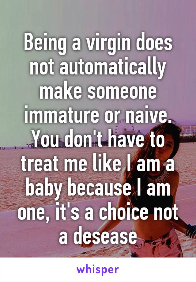 Being a virgin does not automatically make someone immature or naive. You don't have to treat me like I am a baby because I am one, it's a choice not a desease