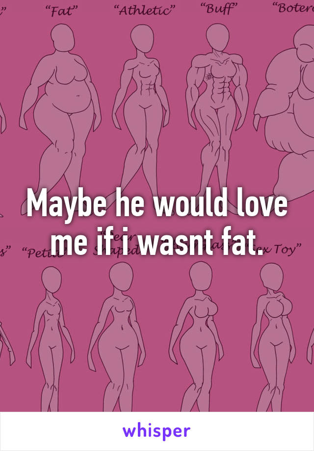 Maybe he would love me if i wasnt fat.