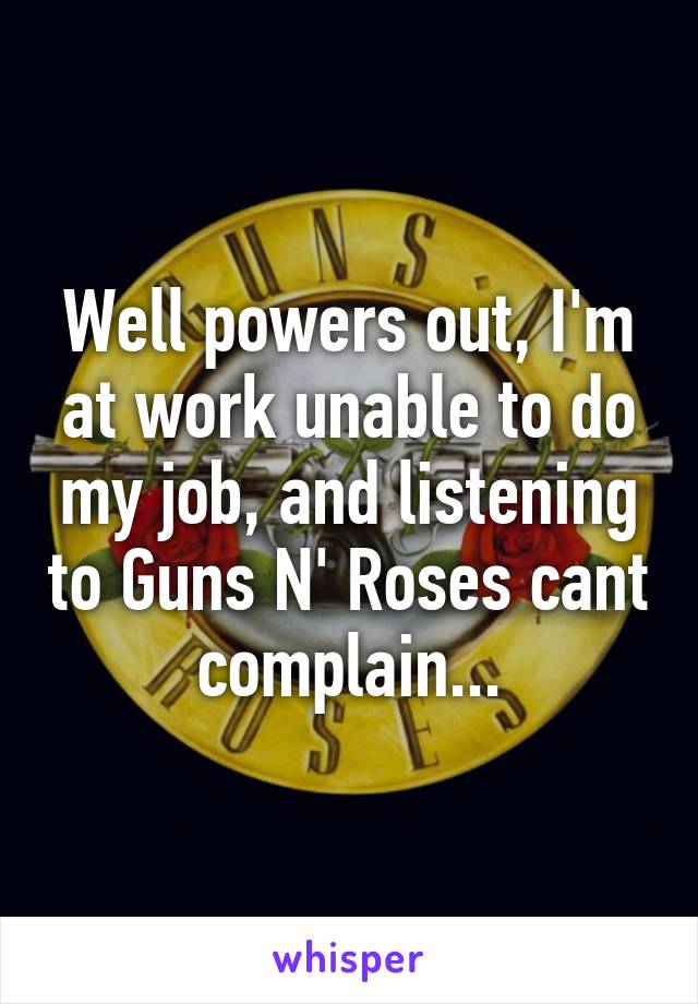 Well powers out, I'm at work unable to do my job, and listening to Guns N' Roses cant complain...