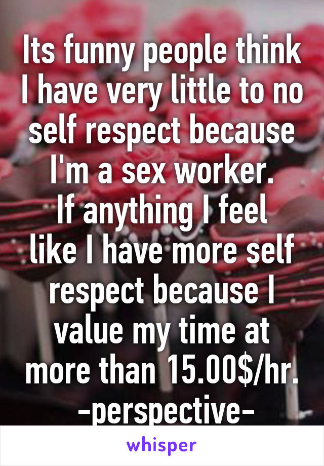 Its funny people think I have very little to no self respect because I'm a sex worker.
If anything I feel like I have more self respect because I value my time at more than 15.00$/hr.
 -perspective-