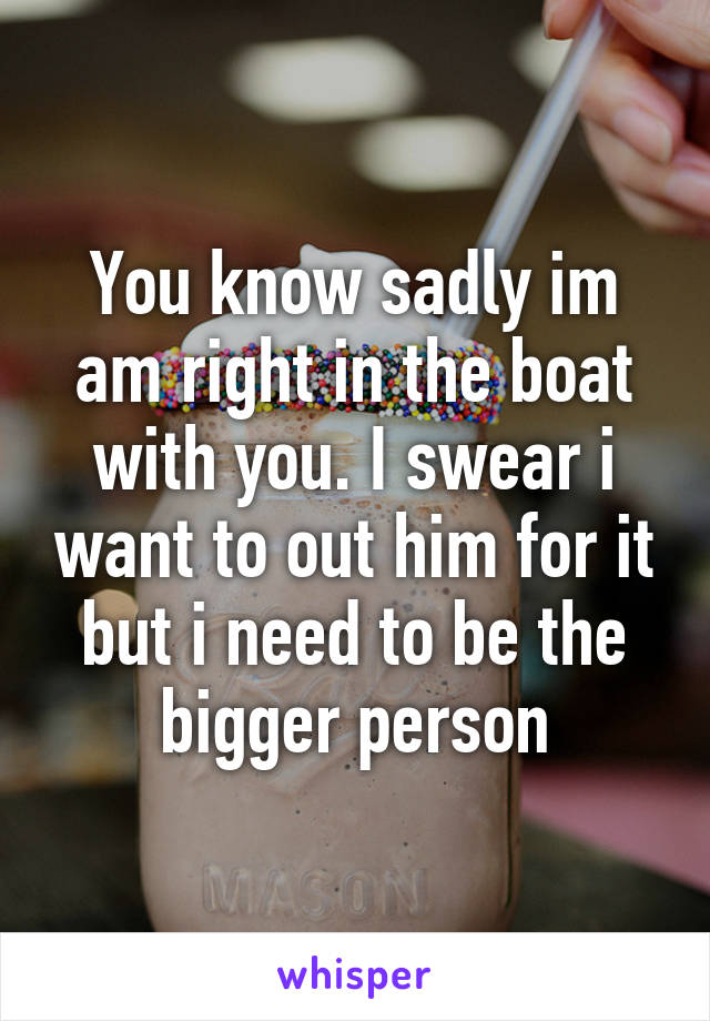 You know sadly im am right in the boat with you. I swear i want to out him for it but i need to be the bigger person