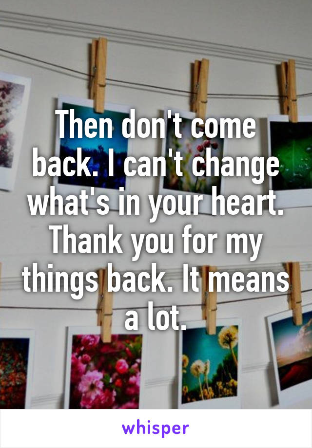 Then don't come back. I can't change what's in your heart. Thank you for my things back. It means a lot.