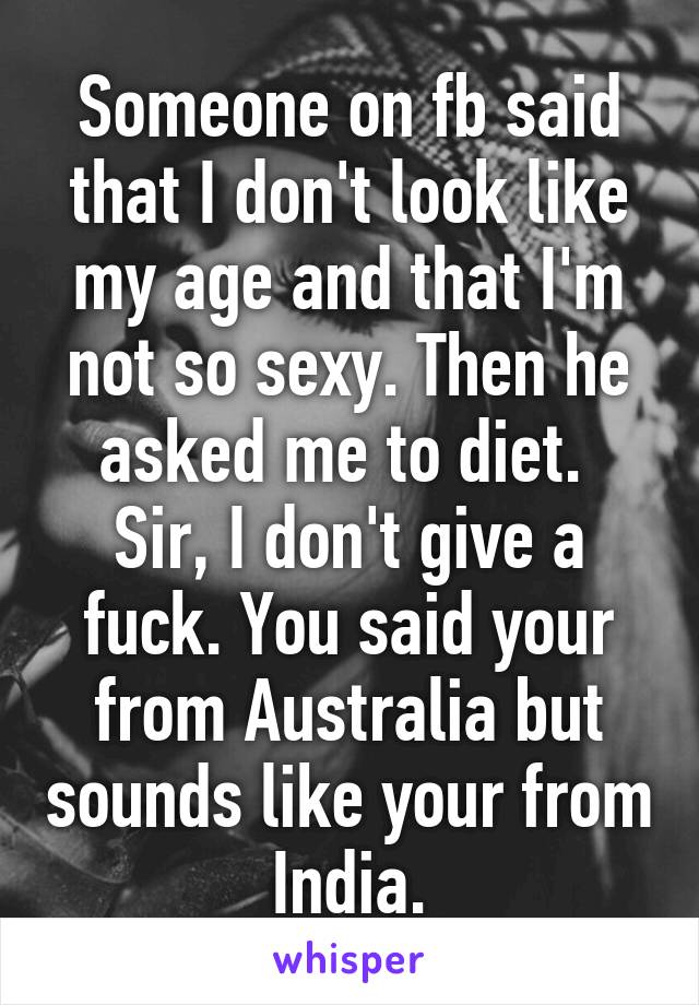 Someone on fb said that I don't look like my age and that I'm not so sexy. Then he asked me to diet. 
Sir, I don't give a fuck. You said your from Australia but sounds like your from India.