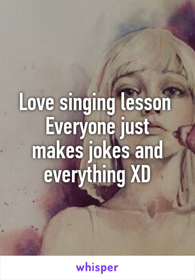 Love singing lesson 
Everyone just makes jokes and everything XD