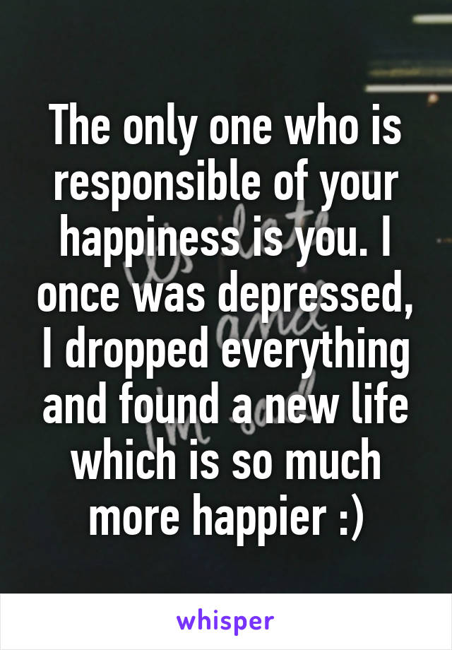 The only one who is responsible of your happiness is you. I once was depressed, I dropped everything and found a new life which is so much more happier :)