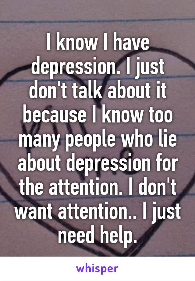 I know I have depression. I just don't talk about it because I know too many people who lie about depression for the attention. I don't want attention.. I just need help.