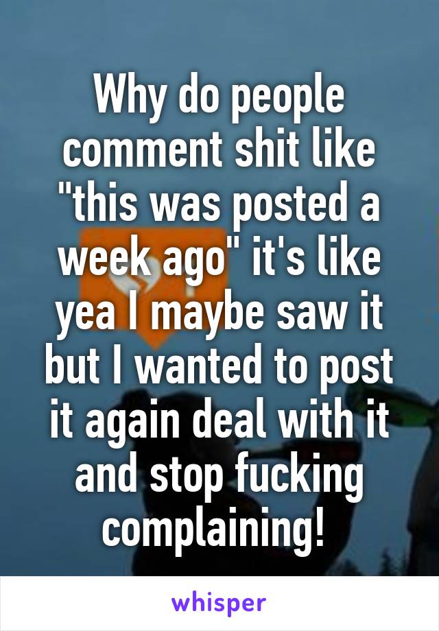 Why do people comment shit like "this was posted a week ago" it's like yea I maybe saw it but I wanted to post it again deal with it and stop fucking complaining! 