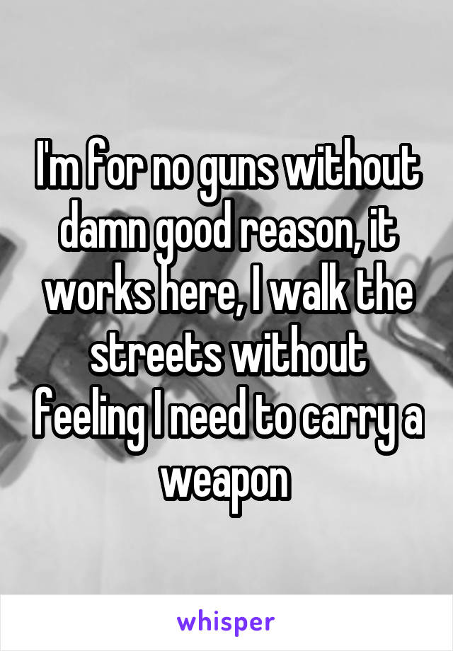 I'm for no guns without damn good reason, it works here, I walk the streets without feeling I need to carry a weapon 