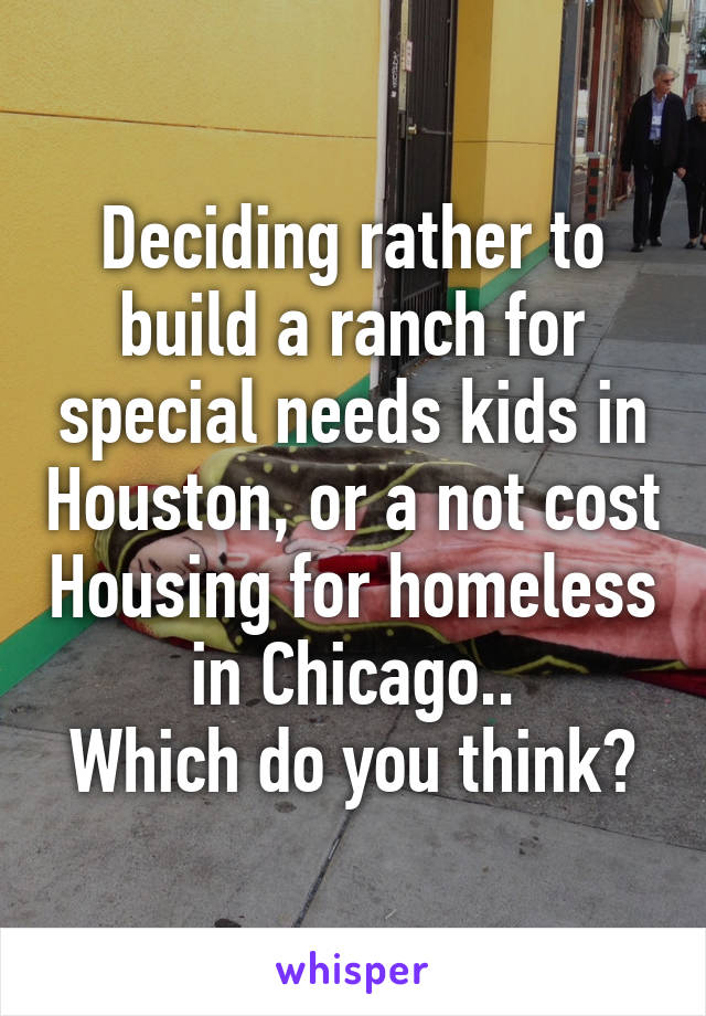 Deciding rather to build a ranch for special needs kids in Houston, or a not cost Housing for homeless in Chicago..
Which do you think?