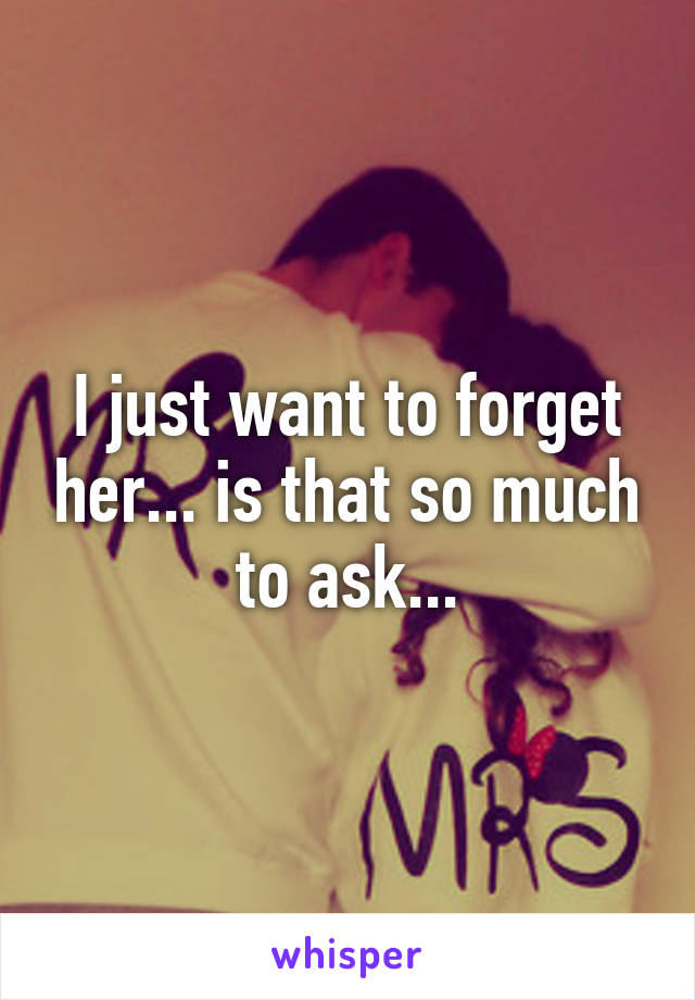 I just want to forget her... is that so much to ask...