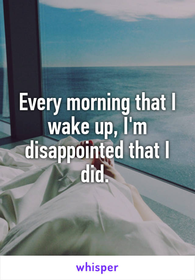 Every morning that I wake up, I'm disappointed that I did. 