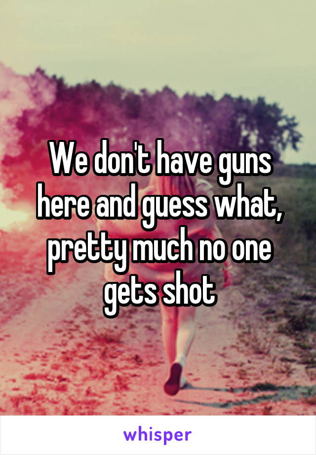 We don't have guns here and guess what, pretty much no one gets shot