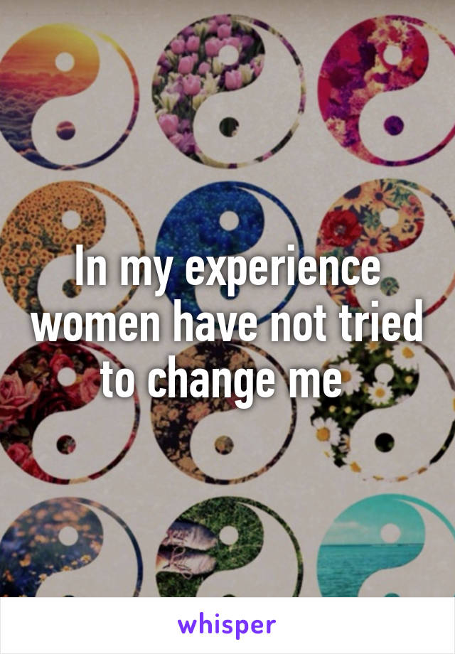 In my experience women have not tried to change me 