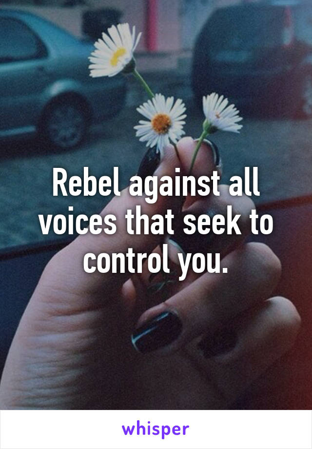 Rebel against all voices that seek to control you.