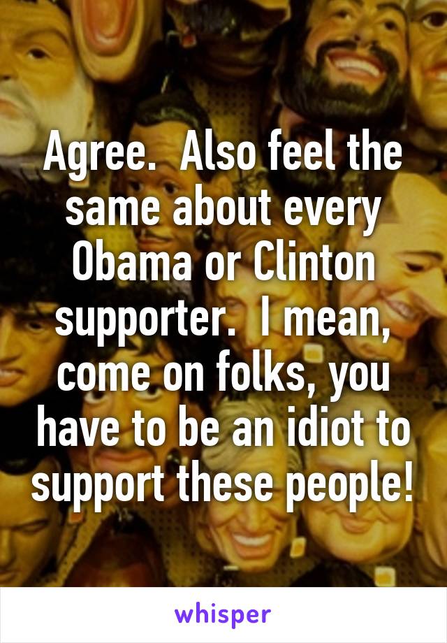 Agree.  Also feel the same about every Obama or Clinton supporter.  I mean, come on folks, you have to be an idiot to support these people!