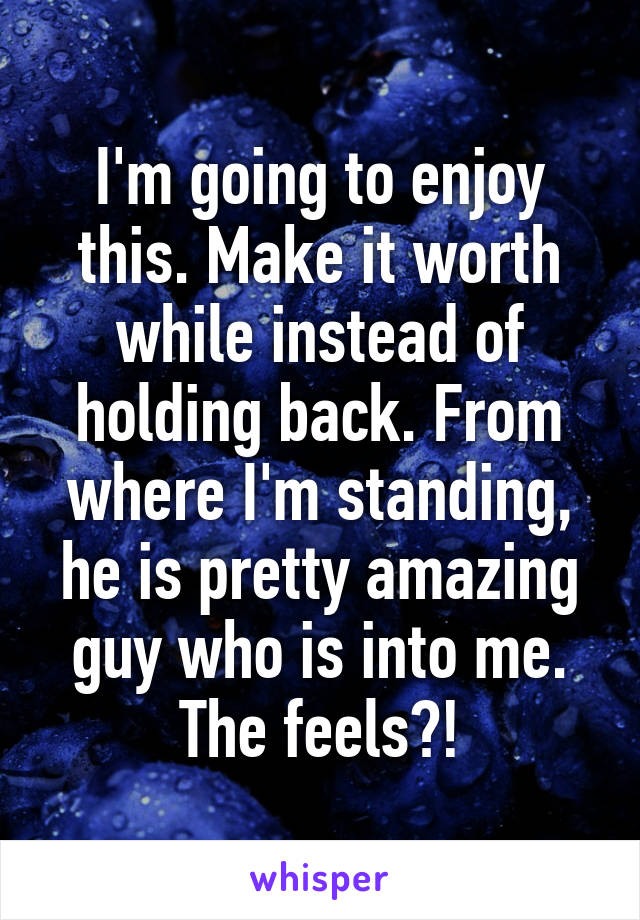 I'm going to enjoy this. Make it worth while instead of holding back. From where I'm standing, he is pretty amazing guy who is into me. The feels?!