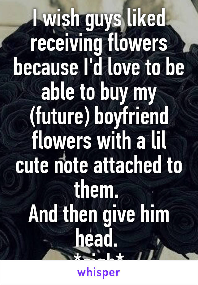 I wish guys liked receiving flowers because I'd love to be able to buy my (future) boyfriend flowers with a lil cute note attached to them. 
And then give him head. 
*sigh*