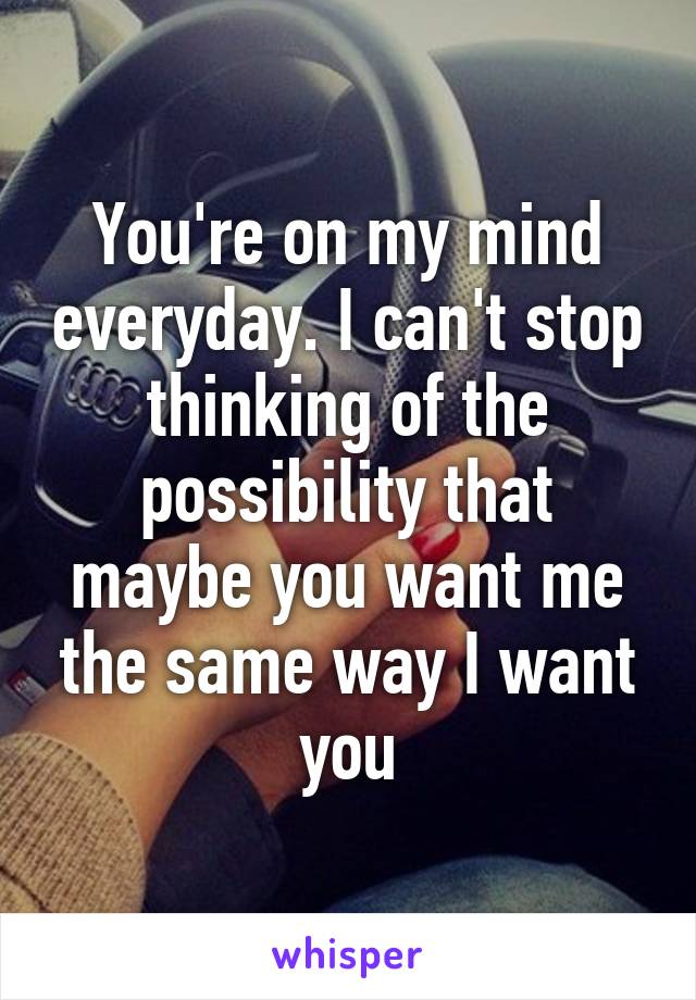 You're on my mind everyday. I can't stop thinking of the possibility that maybe you want me the same way I want you