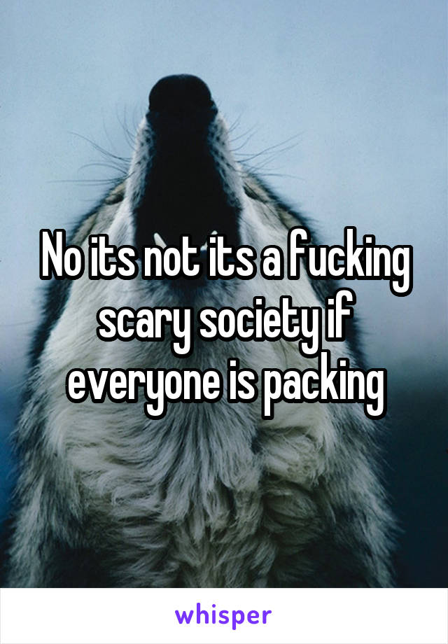 No its not its a fucking scary society if everyone is packing