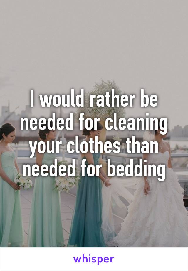 I would rather be needed for cleaning your clothes than needed for bedding