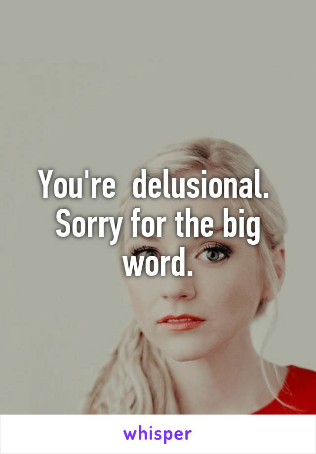 You're  delusional.  Sorry for the big word.