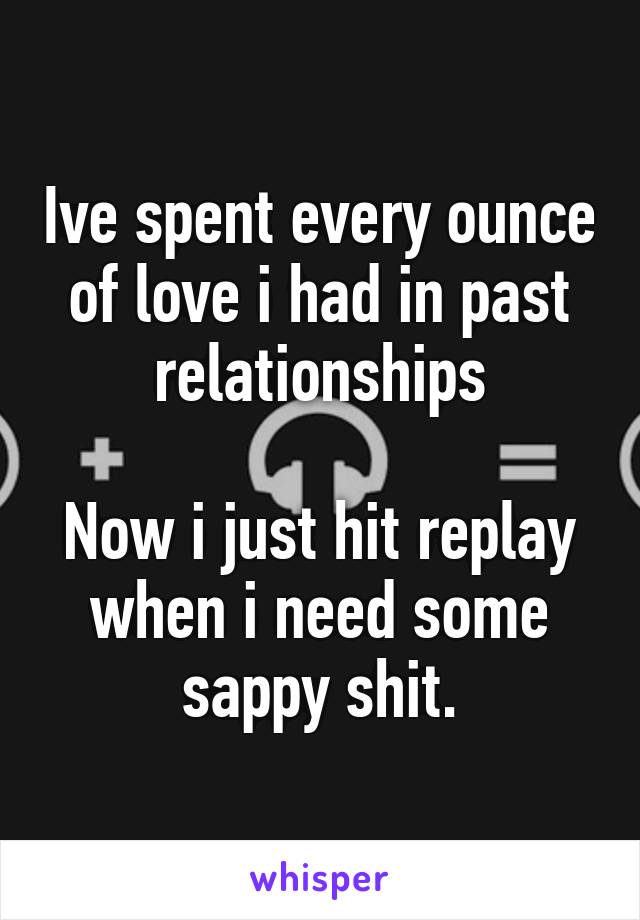 Ive spent every ounce of love i had in past relationships

Now i just hit replay when i need some sappy shit.