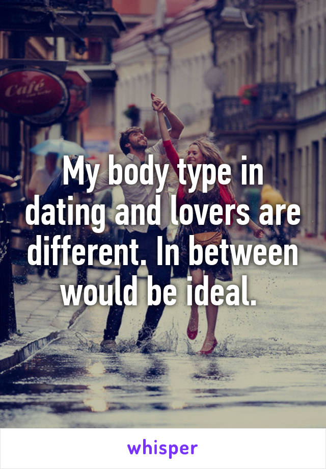 My body type in dating and lovers are different. In between would be ideal. 