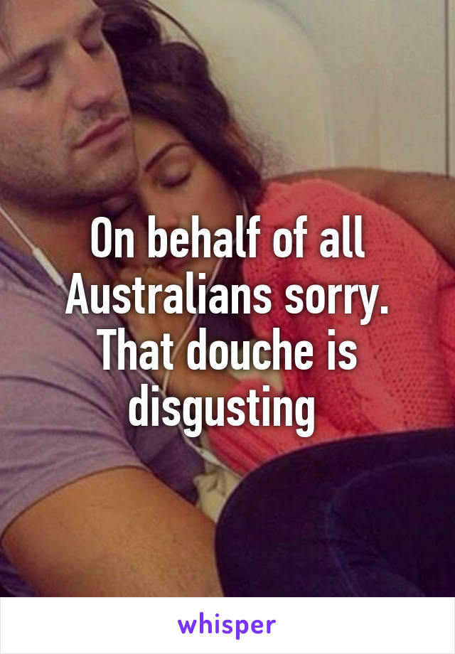 On behalf of all Australians sorry. That douche is disgusting 