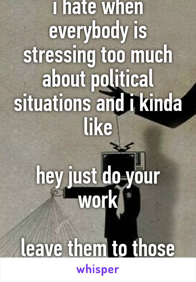 i hate when everybody is stressing too much about political situations and i kinda like

hey just do your work

leave them to those selfish politicians