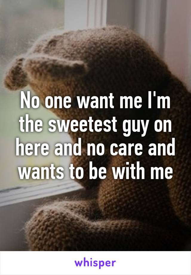 No one want me I'm the sweetest guy on here and no care and wants to be with me