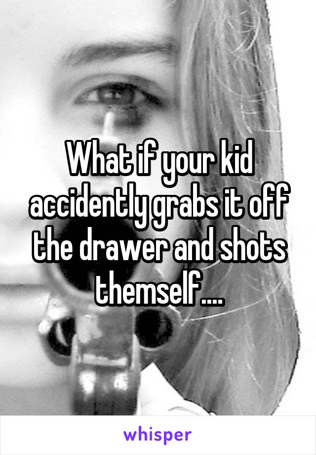 What if your kid accidently grabs it off the drawer and shots themself....