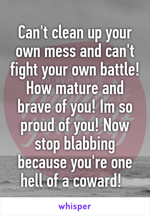 Can't clean up your own mess and can't fight your own battle! How mature and brave of you! Im so proud of you! Now stop blabbing because you're one hell of a coward!  