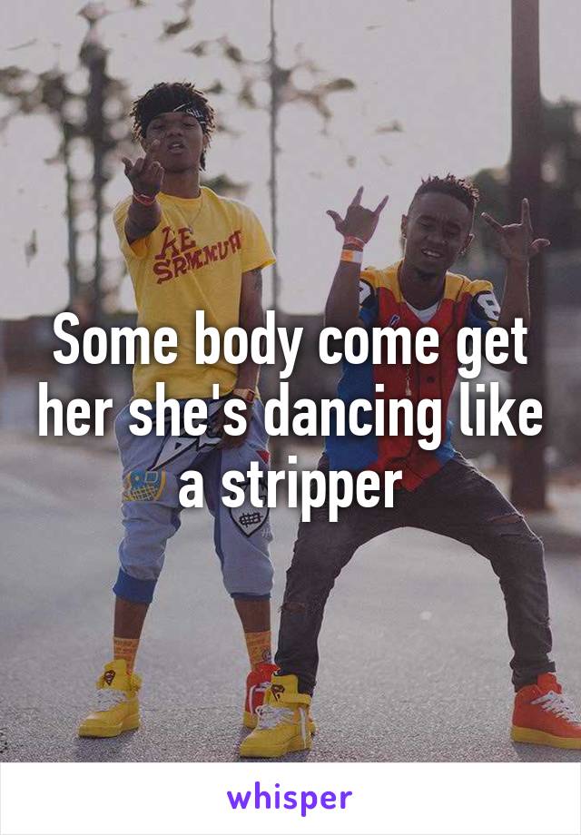 Some body come get her she's dancing like a stripper