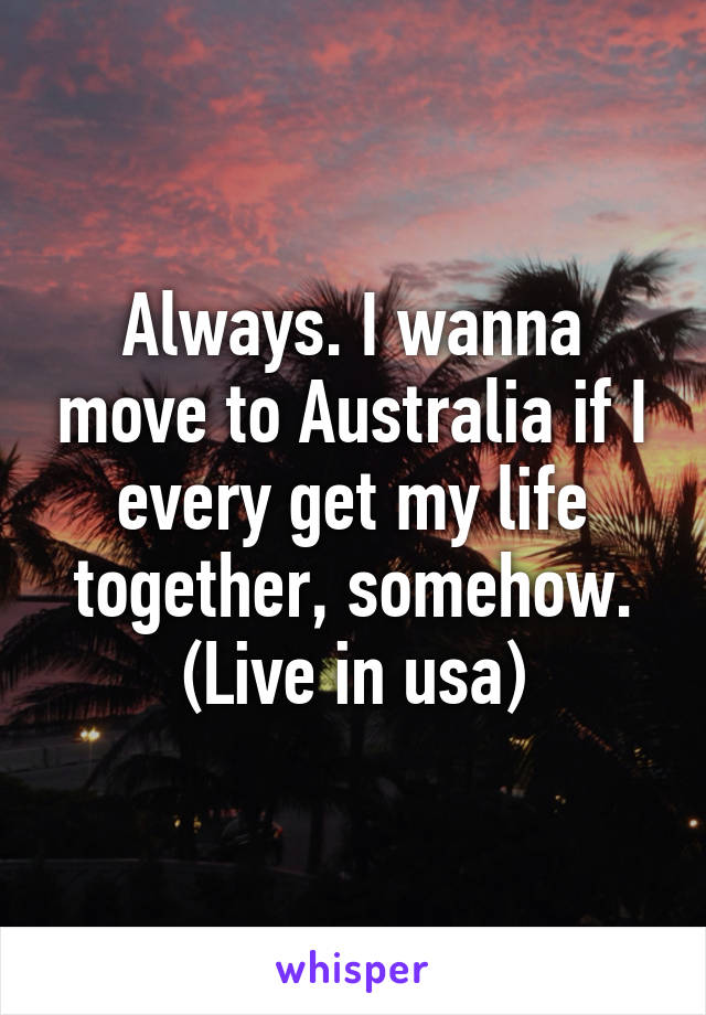 Always. I wanna move to Australia if I every get my life together, somehow. (Live in usa)