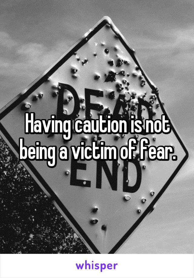 Having caution is not being a victim of fear.