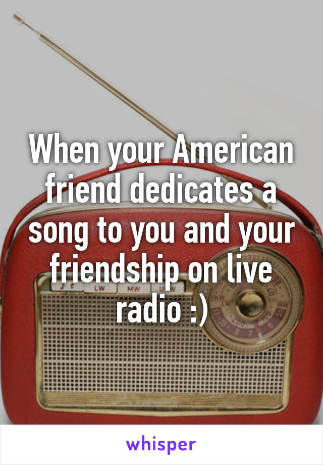 When your American friend dedicates a song to you and your friendship on live radio :)