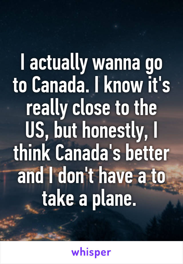 I actually wanna go to Canada. I know it's really close to the US, but honestly, I think Canada's better and I don't have a to take a plane. 