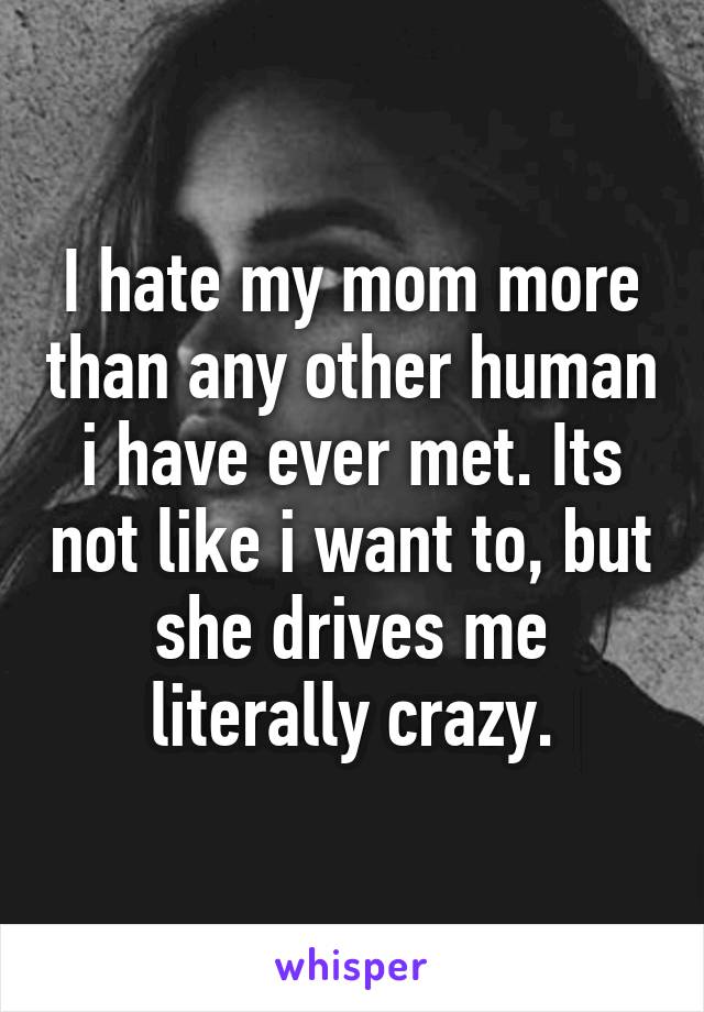 I hate my mom more than any other human i have ever met. Its not like i want to, but she drives me literally crazy.