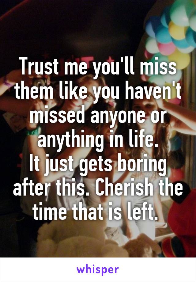 Trust me you'll miss them like you haven't missed anyone or anything in life.
It just gets boring after this. Cherish the time that is left. 