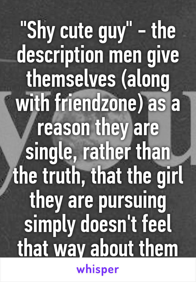 "Shy cute guy" - the description men give themselves (along with friendzone) as a reason they are single, rather than the truth, that the girl they are pursuing simply doesn't feel that way about them