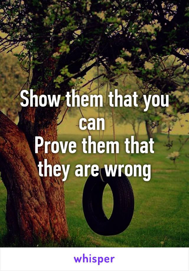 Show them that you can 
Prove them that they are wrong