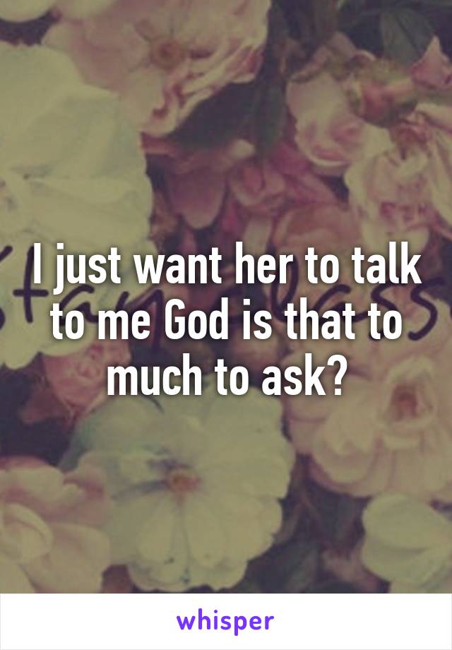 I just want her to talk to me God is that to much to ask?