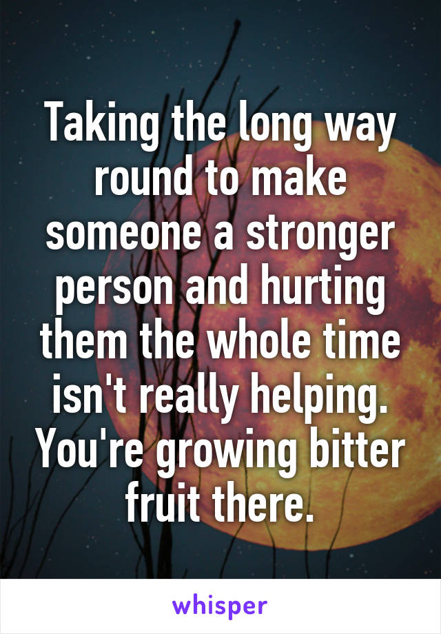 Taking the long way round to make someone a stronger person and hurting them the whole time isn't really helping. You're growing bitter fruit there.