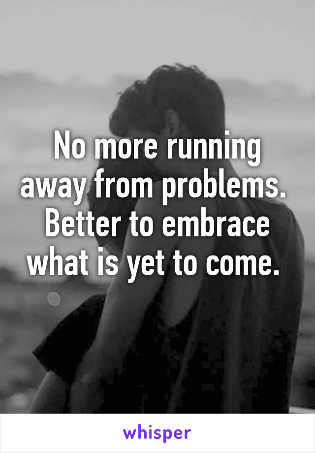 No more running away from problems. 
Better to embrace what is yet to come. 
