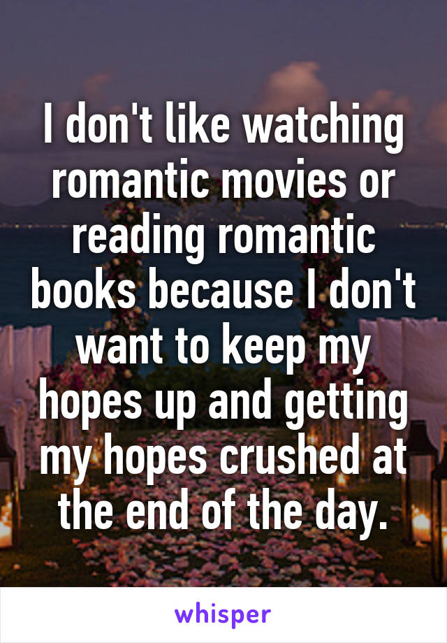 I don't like watching romantic movies or reading romantic books because I don't want to keep my hopes up and getting my hopes crushed at the end of the day.