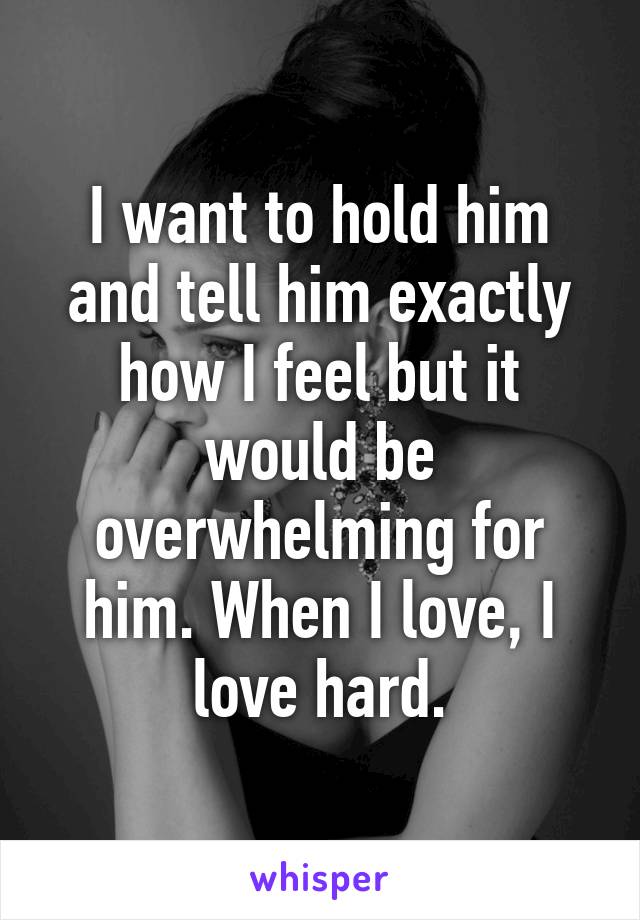 I want to hold him and tell him exactly how I feel but it would be overwhelming for him. When I love, I love hard.