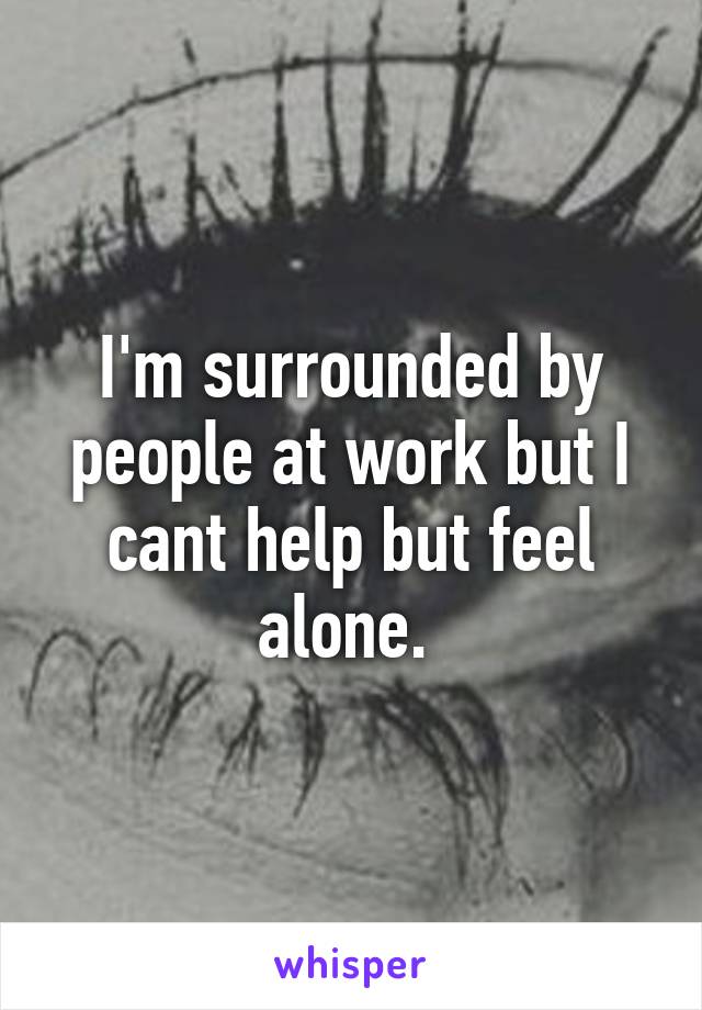 I'm surrounded by people at work but I cant help but feel alone. 