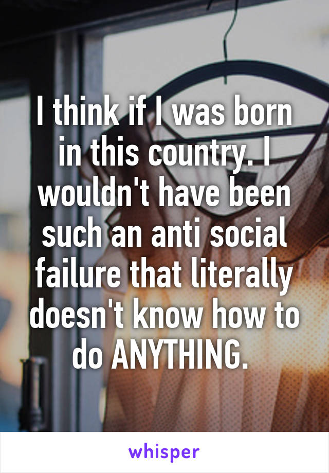 I think if I was born in this country. I wouldn't have been such an anti social failure that literally doesn't know how to do ANYTHING. 