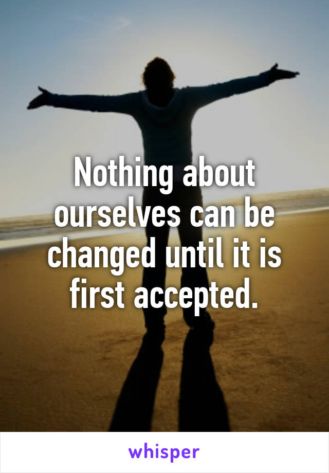 Nothing about ourselves can be changed until it is first accepted.