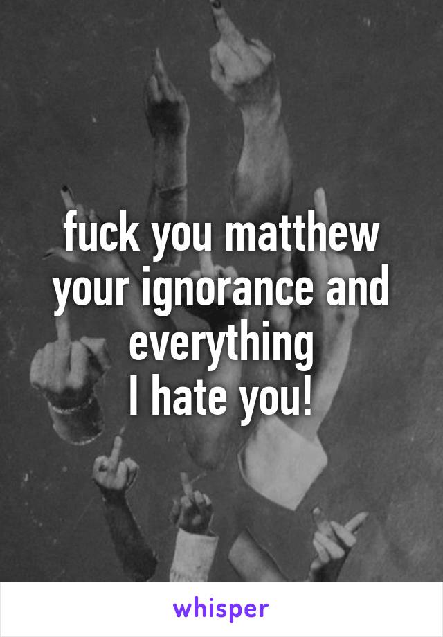 fuck you matthew
your ignorance and everything
I hate you!